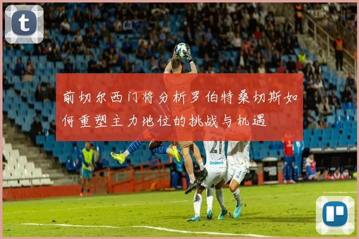 前切尔西门将分析罗伯特桑切斯如何重塑主力地位的挑战与机遇