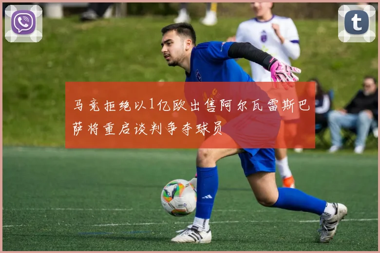 马竞拒绝以1亿欧出售阿尔瓦雷斯巴萨将重启谈判争夺球员