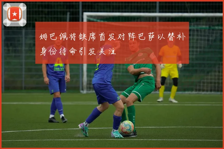 姆巴佩将缺席首发对阵巴萨以替补身份待命引发关注