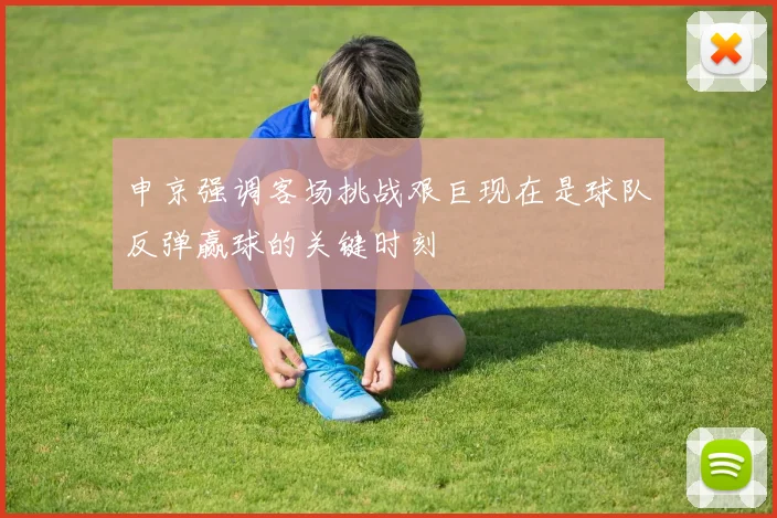 申京强调客场挑战艰巨现在是球队反弹赢球的关键时刻