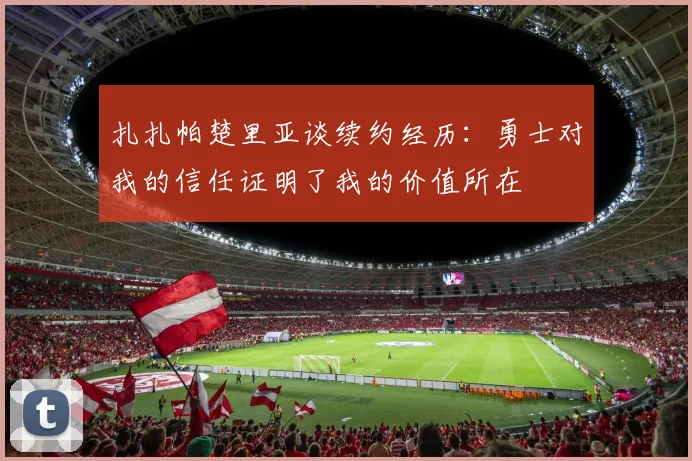扎扎帕楚里亚谈续约经历：勇士对我的信任证明了我的价值所在