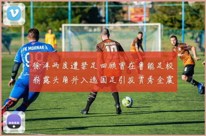 徐洋两度遭禁足回顾曾在鲁能足校崭露头角并入选国足引发贾秀全震惊