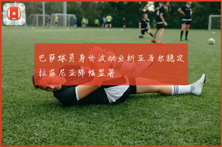 巴萨球员身价波动分析亚马尔稳定拉菲尼亚降幅显著