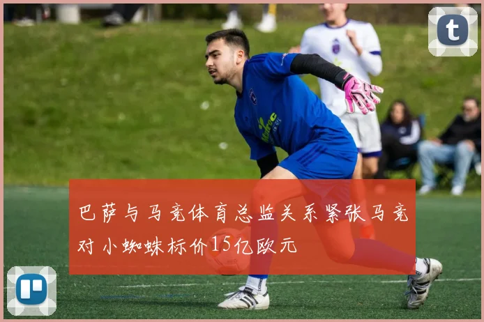 巴萨与马竞体育总监关系紧张马竞对小蜘蛛标价15亿欧元