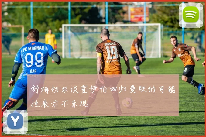 舒梅切尔谈霍伊伦回归曼联的可能性表示不乐观