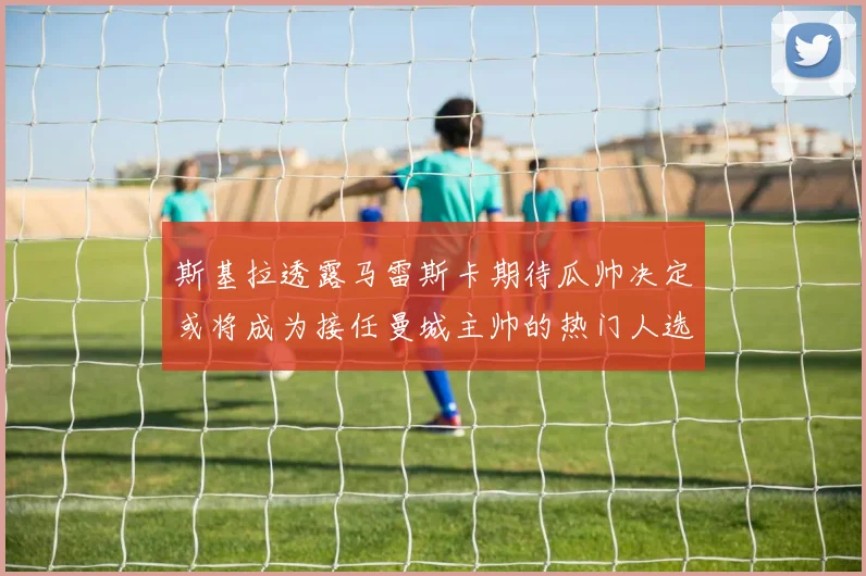 斯基拉透露马雷斯卡期待瓜帅决定或将成为接任曼城主帅的热门人选