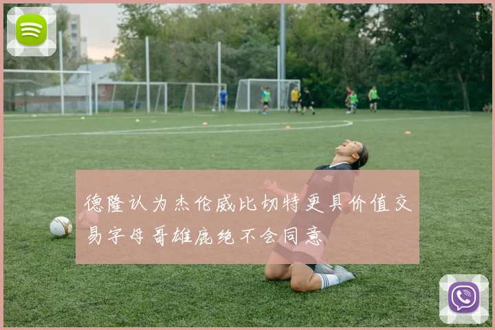 德隆认为杰伦威比切特更具价值交易字母哥雄鹿绝不会同意