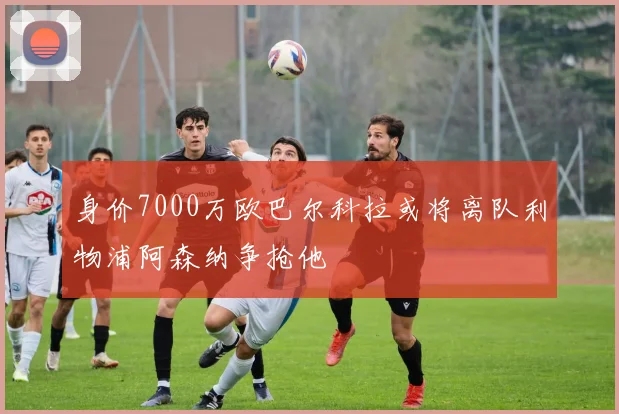 身价7000万欧巴尔科拉或将离队利物浦阿森纳争抢他