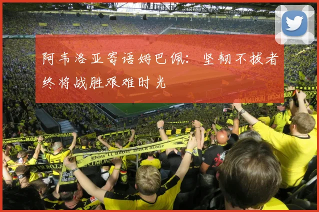 阿韦洛亚寄语姆巴佩：坚韧不拔者终将战胜艰难时光
