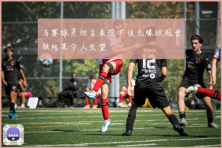 马赛球员坦言表现不佳无缘欧冠晋级结果令人失望